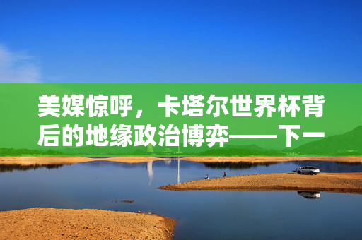 美媒惊呼，卡塔尔世界杯背后的地缘政治博弈——下一个被打下的会是谁？
