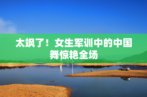 太飒了！女生军训中的中国舞惊艳全场