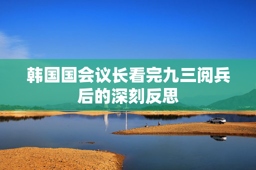韩国国会议长看完九三阅兵后的深刻反思