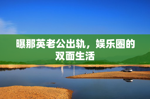 曝那英老公出轨，娱乐圈的双面生活