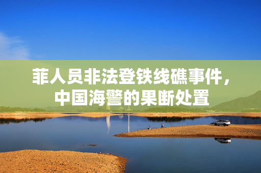 菲人员非法登铁线礁事件，中国海警的果断处置