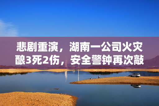 悲剧重演，湖南一公司火灾酿3死2伤，安全警钟再次敲响