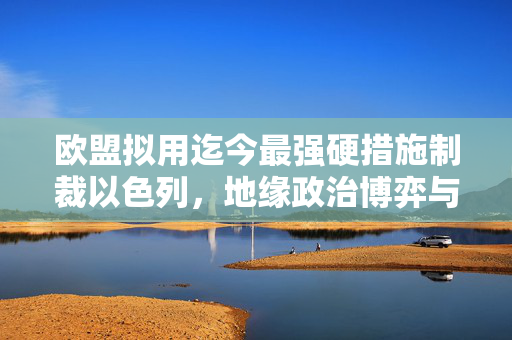 欧盟拟用迄今最强硬措施制裁以色列，地缘政治博弈与中东局势的复杂考量