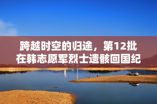 跨越时空的归途，第12批在韩志愿军烈士遗骸回国纪实