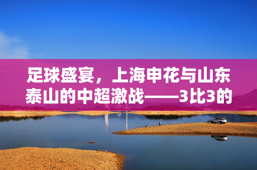足球盛宴，上海申花与山东泰山的中超激战——3比3的经典对决