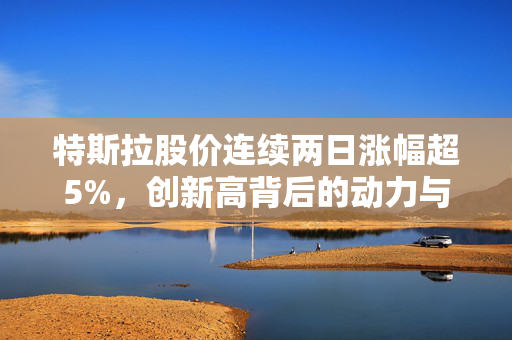 特斯拉股价连续两日涨幅超5%，创新高背后的动力与市场展望