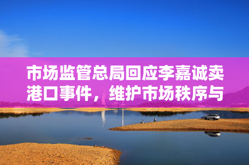 市场监管总局回应李嘉诚卖港口事件，维护市场秩序与公众利益