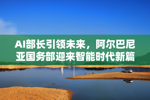 AI部长引领未来，阿尔巴尼亚国务部迎来智能时代新篇章