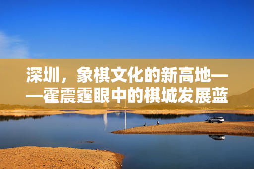 深圳，象棋文化的新高地——霍震霆眼中的棋城发展蓝图