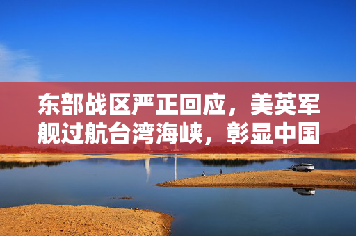 东部战区严正回应，美英军舰过航台湾海峡，彰显中国主权与决心