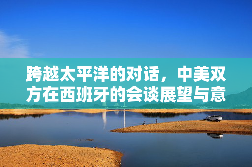 跨越太平洋的对话，中美双方在西班牙的会谈展望与意义