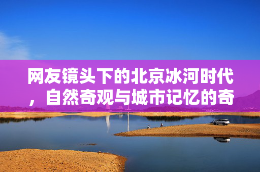 网友镜头下的北京冰河时代，自然奇观与城市记忆的奇妙交融