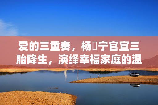 爱的三重奏，杨祐宁官宣三胎降生，演绎幸福家庭的温馨篇章