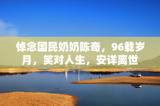 悼念国民奶奶陈奇，96载岁月，笑对人生，安详离世