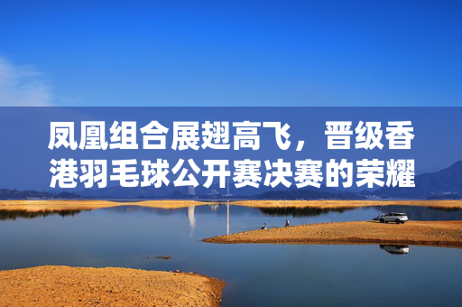 凤凰组合展翅高飞，晋级香港羽毛球公开赛决赛的荣耀之旅