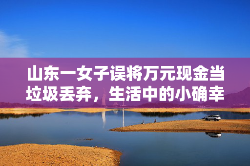 山东一女子误将万元现金当垃圾丢弃，生活中的小确幸与大教训