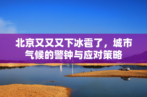 北京又又又下冰雹了，城市气候的警钟与应对策略