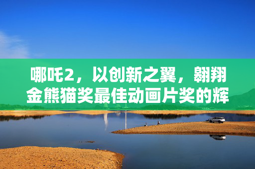 哪吒2，以创新之翼，翱翔金熊猫奖最佳动画片奖的辉煌之旅