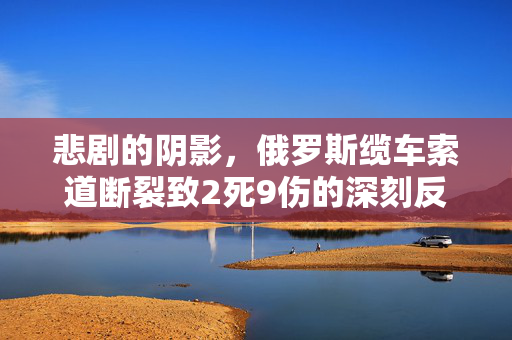 悲剧的阴影，俄罗斯缆车索道断裂致2死9伤的深刻反思