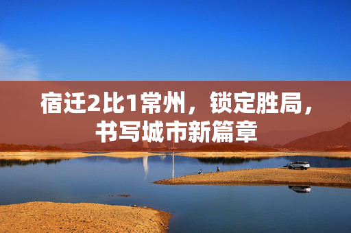 宿迁2比1常州，锁定胜局，书写城市新篇章