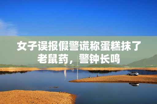 女子误报假警谎称蛋糕抹了老鼠药，警钟长鸣
