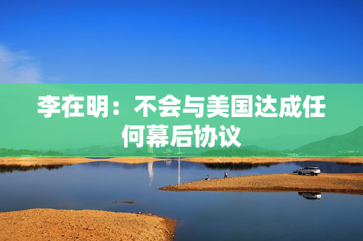 李在明：不会与美国达成任何幕后协议