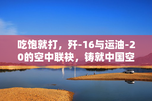 吃饱就打，歼-16与运油-20的空中联袂，铸就中国空军的即时战力新篇章