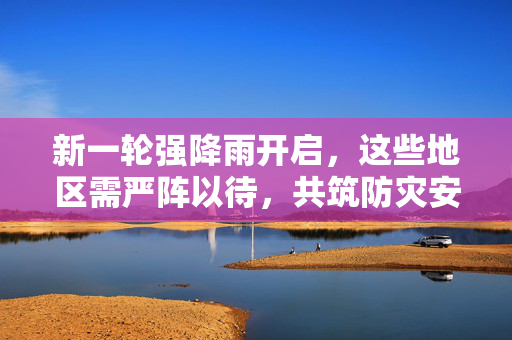 新一轮强降雨开启，这些地区需严阵以待，共筑防灾安全网
