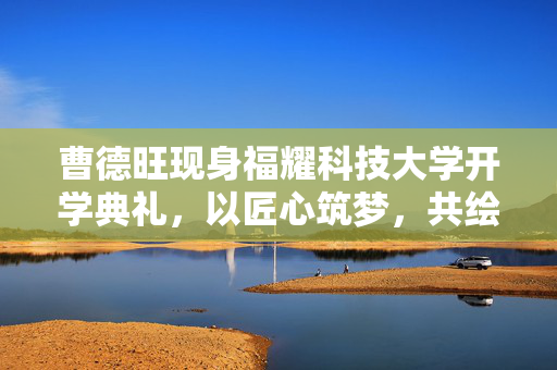 曹德旺现身福耀科技大学开学典礼，以匠心筑梦，共绘未来蓝图
