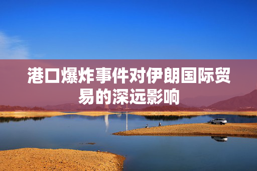 港口爆炸事件对伊朗国际贸易的深远影响
