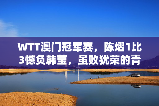 WTT澳门冠军赛，陈熠1比3憾负韩莹，虽败犹荣的青春对决
