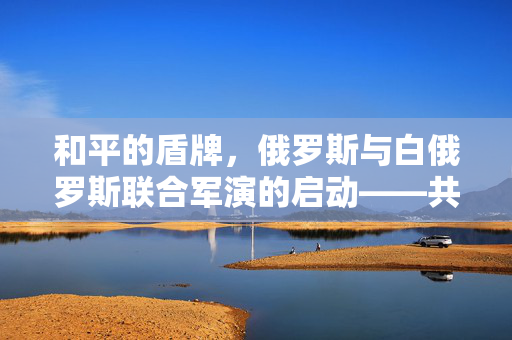和平的盾牌，俄罗斯与白俄罗斯联合军演的启动——共筑地区安全新篇章