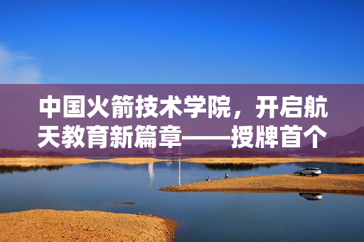 中国火箭技术学院，开启航天教育新篇章——授牌首个火箭班
