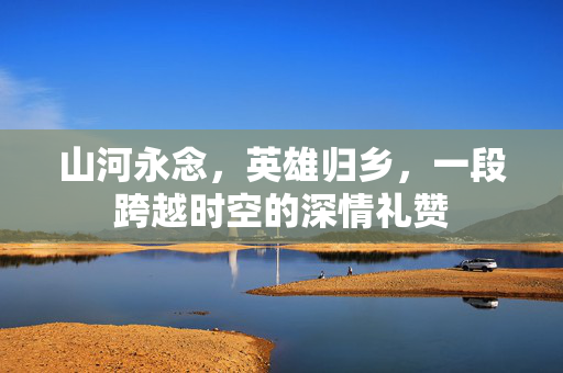 山河永念，英雄归乡，一段跨越时空的深情礼赞