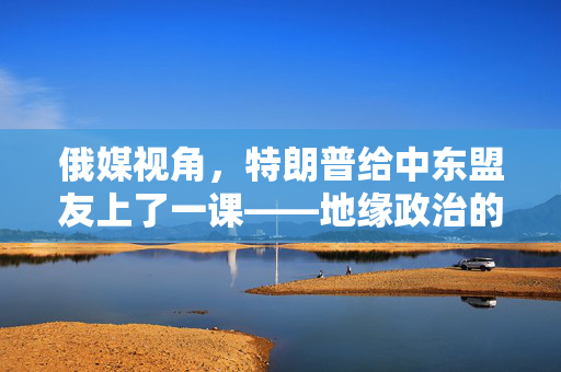 俄媒视角，特朗普给中东盟友上了一课——地缘政治的另类启示