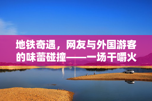 地铁奇遇，网友与外国游客的味蕾碰撞——一场干嚼火锅底料的奇妙邂逅