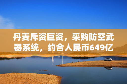 丹麦斥资巨资，采购防空武器系统，约合人民币649亿的背后