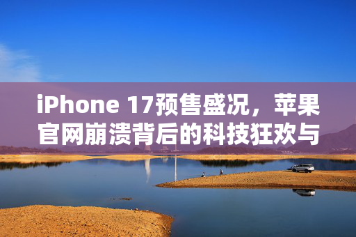 iPhone 17预售盛况，苹果官网崩溃背后的科技狂欢与市场热潮