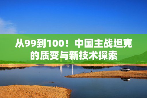 从99到100！中国主战坦克的质变与新技术探索