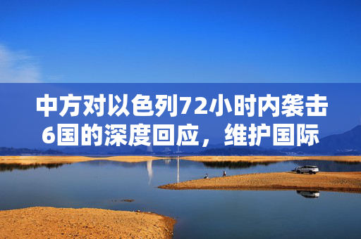 中方对以色列72小时内袭击6国的深度回应，维护国际法与和平的坚定立场