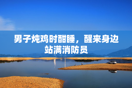 男子炖鸡时酣睡，醒来身边站满消防员