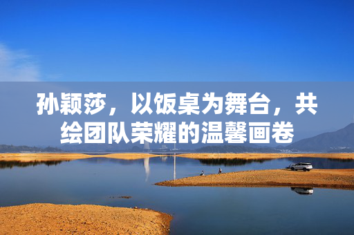 孙颖莎，以饭桌为舞台，共绘团队荣耀的温馨画卷