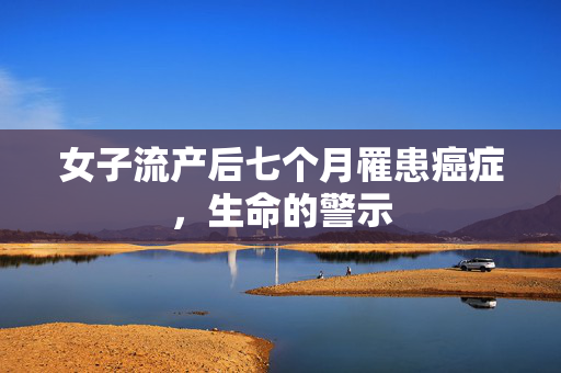 女子流产后七个月罹患癌症，生命的警示