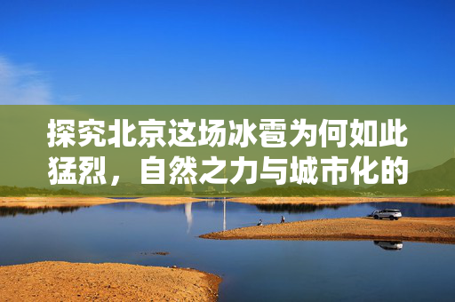 探究北京这场冰雹为何如此猛烈，自然之力与城市化的双重影响