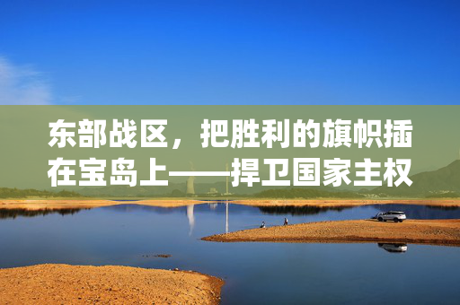 东部战区，把胜利的旗帜插在宝岛上——捍卫国家主权与统一的坚定决心