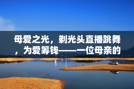 母爱之光，剃光头直播跳舞，为爱筹钱——一位母亲的不凡之举