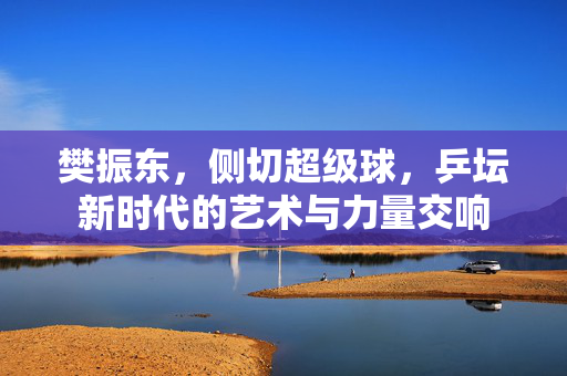 樊振东，侧切超级球，乒坛新时代的艺术与力量交响