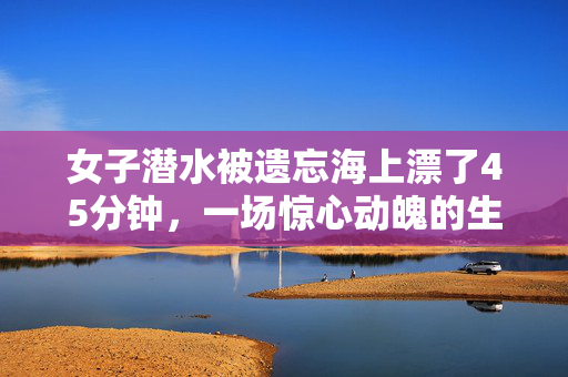 女子潜水被遗忘海上漂了45分钟，一场惊心动魄的生存挑战