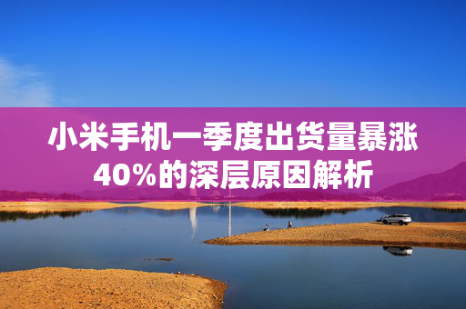 小米手机一季度出货量暴涨40%的深层原因解析