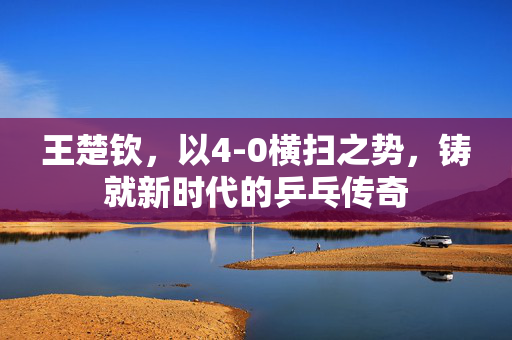 王楚钦，以4-0横扫之势，铸就新时代的乒乓传奇